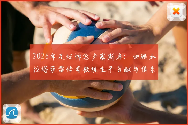2026年足坛悼念卢塞斯库：回顾加拉塔萨雷传奇教练生平贡献与俱乐部沉痛哀悼声明