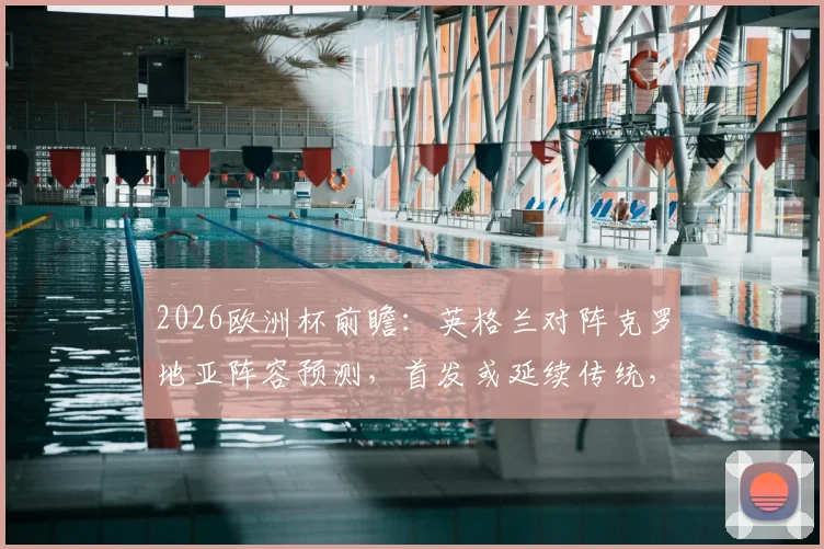 2026欧洲杯前瞻:英格兰对阵克罗地亚阵容预测,首发或延续传统,历史战绩与关键球员解析