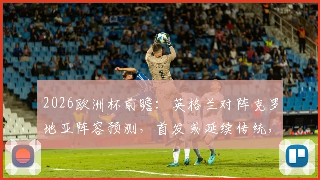 2026欧洲杯前瞻：英格兰对阵克罗地亚阵容预测，首发或延续传统，历史战绩与关键球员解析
