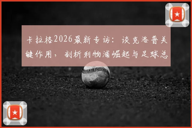 卡拉格2026最新专访：谈克洛普关键作用，剖析利物浦崛起与足球总监职能之争