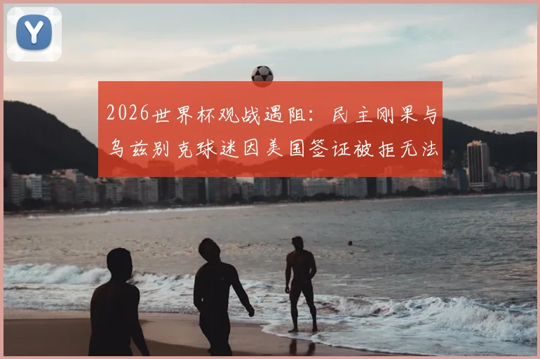 2026世界杯观战遇阻：民主刚果与乌兹别克球迷因美国签证被拒无法入场，附球迷签证申请避坑指南