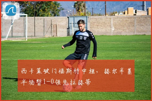 西卡莱破门福斯特中框，赫尔辛基半场暂1-0领先拉赫蒂