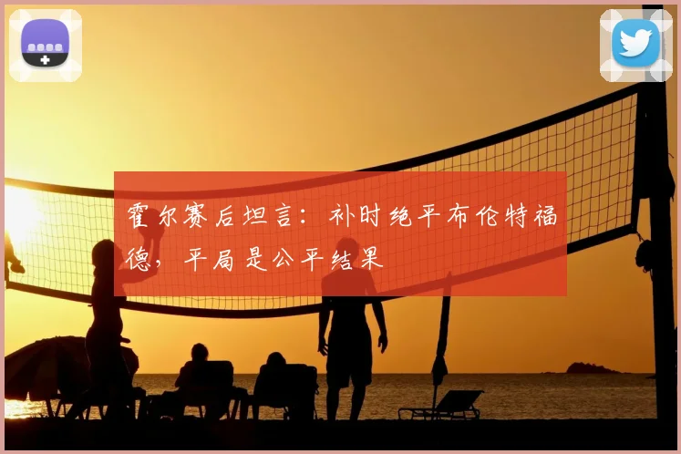 霍尔赛后坦言：补时绝平布伦特福德，平局是公平结果
