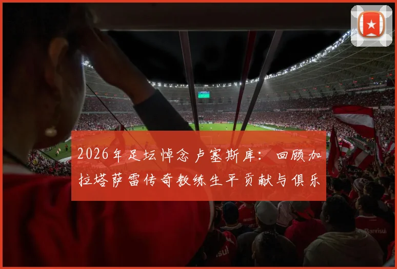 2026年足坛悼念卢塞斯库：回顾加拉塔萨雷传奇教练生平贡献与俱乐部沉痛哀悼声明