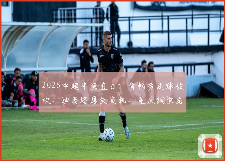 2026中超半场直击：肯帕努进球被吹，迪马塔屡失良机，重庆铜梁龙0-0暂平云南玉昆