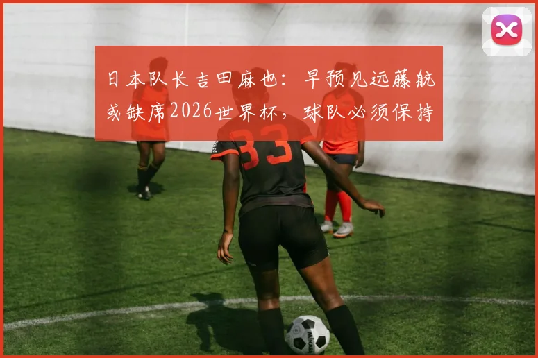 日本队长吉田麻也：早预见远藤航或缺席2026世界杯，球队必须保持信念不动摇