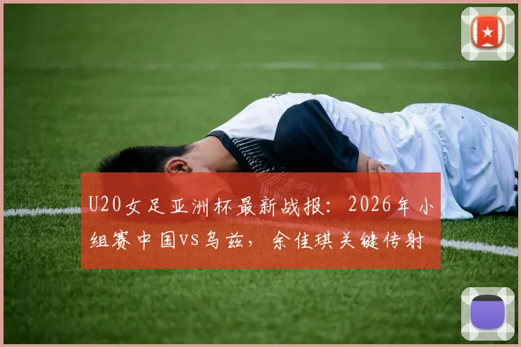 U20女足亚洲杯最新战报：2026年小组赛中国vs乌兹，余佳琪关键传射助队2比1惊险晋级半决赛赛程分析