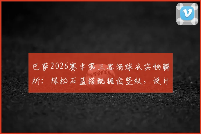 巴萨2026赛季第三客场球衣实物解析:绿松石蓝搭配锯齿竖纹,设计亮点与发售信息一览