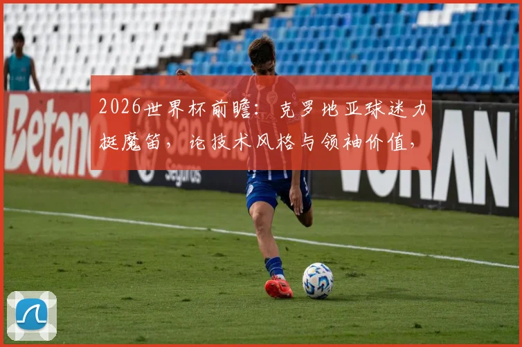 2026世界杯前瞻：克罗地亚球迷力挺魔笛，论技术风格与领袖价值，为何有人坚信他比C罗更出色？