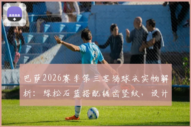 巴萨2026赛季第三客场球衣实物解析：绿松石蓝搭配锯齿竖纹，设计亮点与发售信息一览