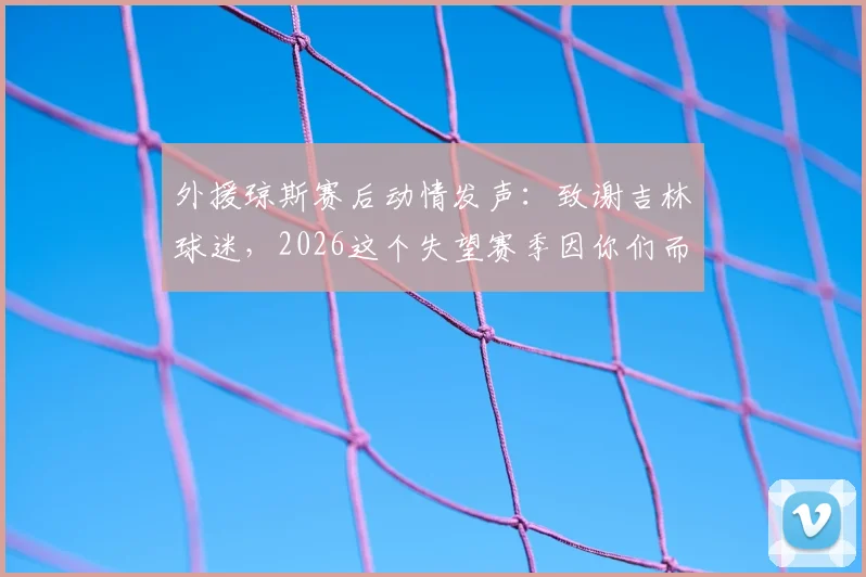 外援琼斯赛后动情发声：致谢吉林球迷，2026这个失望赛季因你们而不同