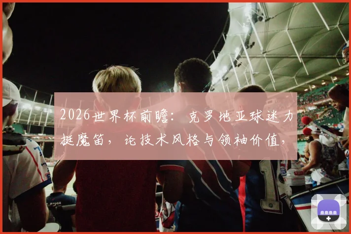 2026世界杯前瞻：克罗地亚球迷力挺魔笛，论技术风格与领袖价值，为何有人坚信他比C罗更出色？