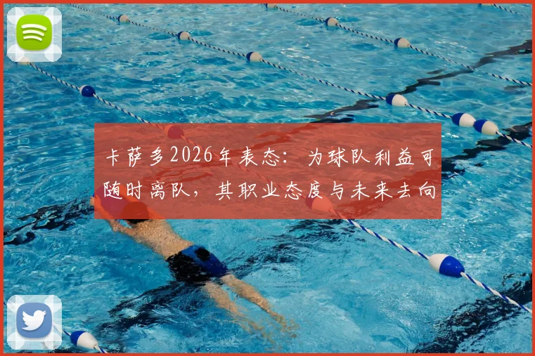 卡萨多2026年表态：为球队利益可随时离队，其职业态度与未来去向引关注