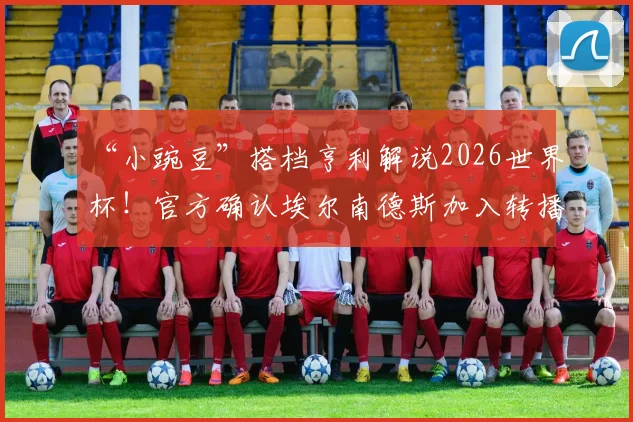 “小豌豆”搭档亨利解说2026世界杯！官方确认埃尔南德斯加入转播团队，详解两人合作平台与角色