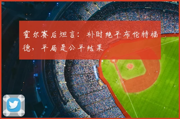 霍尔赛后坦言：补时绝平布伦特福德，平局是公平结果