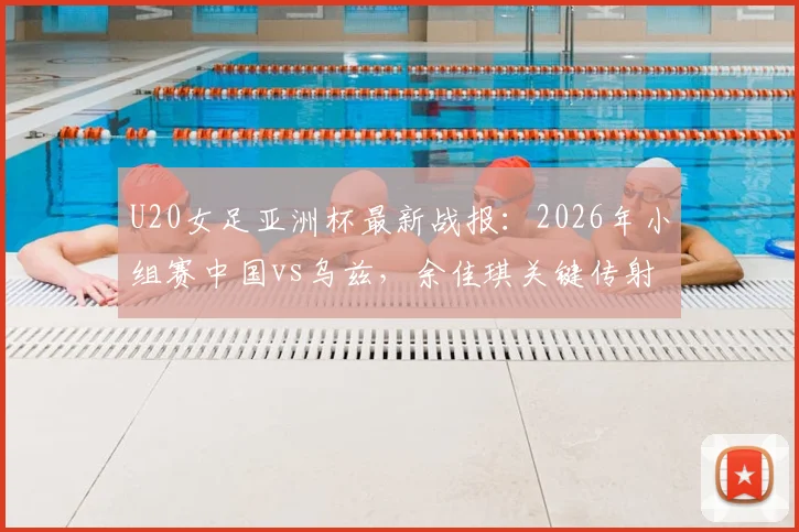 U20女足亚洲杯最新战报：2026年小组赛中国vs乌兹，余佳琪关键传射助队2比1惊险晋级半决赛赛程分析