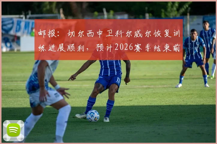 邮报:切尔西中卫科尔威尔恢复训练进展顺利,预计2026赛季结束前复出,对蓝军防线意义几何?